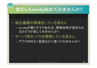 Developers
Summit
 皆さんもmruby始めてみませんか
 皆さんも     始めてみませんか?
          始めてみませんか

• 組込機器の開発をしている皆さん
  – mrubyが載りそうであれば、開発効率が高められ
    るかどうか試してみませんか?
• サーバ用のソフトを開発している皆さん
  – アプリ内のミニ言語などに使ってみませんか?




             Developers Summit 2013 Action !   35
 