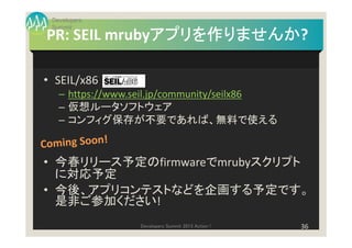 Developers
 Summit
              アプリを作りませんか?
              アプリを作りませんか
PR: SEIL mrubyアプリを作りませんか

• SEIL/x86
   – https://www.seil.jp/community/seilx86
   – 仮想ルータソフトウェア
   – コンフィグ保存が不要であれば、無料で使える


• 今春リリース予定のfirmwareでmrubyスクリプト
  に対応予定
• 今後、アプリコンテストなどを企画する予定です。
  是非ご参加ください!
                 Developers Summit 2013 Action !   36
 