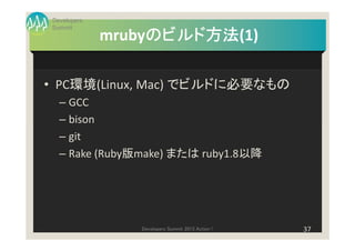 Developers
Summit
                  のビルド方法(1)
                  のビルド方法
             mrubyのビルド方法

• PC環境(Linux, Mac) でビルドに必要なもの
  – GCC
  – bison
  – git
  – Rake (Ruby版make) または ruby1.8以降




                Developers Summit 2013 Action !   37
 