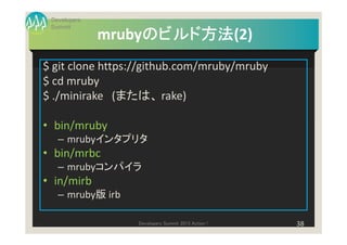 Developers
 Summit
                   のビルド方法(2)
                   のビルド方法
              mrubyのビルド方法
$ git clone https://github.com/mruby/mruby
$ cd mruby
$ ./minirake (または、 rake)

• bin/mruby
   – mrubyインタプリタ
• bin/mrbc
   – mrubyコンパイラ
• in/mirb
   – mruby版 irb

                  Developers Summit 2013 Action !   38
 