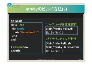 Developers
  Summit
                    のビルド方法(3)
                    のビルド方法
               mrubyのビルド方法

hello.rb
class Hello                       ソースコードを直接実行
 def world                        $ bin/mruby hello.rb
  puts "Hello World!"             Hello World!
 end
end                               バイナリファイルを実行
                                  $ bin/mrbc hello.rb
a = Hello.new                     $ bin/mruby –b hello.mrb
a.world                           Hello World!

                   Developers Summit 2013 Action !       39
 