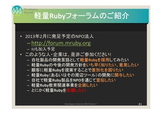 Developers
 Summit
        軽量Rubyフォーラムのご紹介
        軽量    フォーラムのご紹介

• 2013年2月に発足予定のNPO法人
   – http://forum.mruby.org
   – IIJも加入予定
• このような人・企業は、是非ご参加ください!
   –   自社製品の開発言語として軽量
       自社製品の開発言語として軽量  軽量Rubyを採用してみたい
                             を採用してみたい
                             を採用
   –   軽量Rubyの今後の開発方針をいち早く知りたい、意見したい
       軽量    の今後の開発方針をいち早く知りたい、意見したい
             の今後の開発方針をいち早く
   –   顧客に軽量
          に軽量Rubyを提案することで差別化を図りたい
       顧客に軽量     を提案することで差別化を図りたい
                 を提案することで
   –   軽量Ruby（あるいはその周辺ツール）の開発に関与したい
       軽量    （あるいはその周辺ツール）の開発に関与したい
             （あるいはその周辺ツール）の開発に
   –   自社で軽量Ruby製品を
       自社で軽量     製品をNPOを通じて宣伝したい
                 製品を   を通じて宣伝したい
                       を通じて
   –   軽量Ruby教育関連事業を企画したい
       軽量    教育関連事業を企画したい
             教育関連事業を
   –   とにかく軽量Rubyを応援したい
       とにかく軽量    を応援したい


                 Developers Summit 2013 Action !   41
 