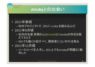 Developers
 Summit
                   との出会い
              mrubyとの出会い

• 2011年春頃
   – 社内プロジェクトで、SEILに cruby を組み込んだ
• 2011年8月頃
   – 社内の先輩 前橋さん(@tmeb4)にmrubyの存在を教
     えてもらう
   – SEILでも動くか試すべく、関係者にコンタクトを取る
• 2011年12月頃
   – ソースコードを入手し、SEIL上でもmrubyが問題なく動
     作した

                Developers Summit 2013 Action !   6
 
