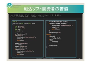 Developers
  Summit
                      組込ソフト開発者の苦悩
I I J が 提 供 中 の オープンソ ースソ フト AR M SD より コード を 一部 抜粋…
h ttp s: / / gith u b .c om /se il- sm f / ar msd



 static int                                                             nread = fread(buff, 1, len, fp);
 load_from_file(char *fname, char **bufp)                               if (nread < len && !feof(fp)) {
 {
                                                                              fprintf(stderr, "fread() failed¥n");
      FILE *fp = NULL;
      char *buff = NULL;                                                      nread = -1;
      size_t len;                                                             goto failure;
      int nread = -1;                                                   }
                                                                        *(buff + len) = '¥0';
     fp = fopen(fname, "r");                                       failure:
     if (fp == NULL) {
                                                                        if (buffp)
           fprintf(stderr, "failed to open¥n");
           nread = -1;                                                        *buffp = buff;
           goto failure;                                                if (fp)
     }                                                                        fclose(fp);
     fseek(fp, 0, SEEK_END);
     len = ftell(fp);                                                  return nread;
     fseek(fp, 0, SEEK_SET);
                                                                   }
     buff = malloc(len + 1);
     if (buff == NULL) {
           fprintf(stderr, "malloc failed");
           nread = -1;
           goto failure;
     }

                                                  Developers Summit 2013 Action !                                    7
 