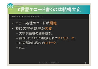 Developers
 Summit
      言語でコード書くのは結構大変
     C言語でコード書くのは結構大変
油断すると、すぐにバグが入ります ;-(




• エラー処理のコードが煩雑
• 特に文字列処理が大変
   – 文字列領域の踏み抜き..
   – 確保したメモリの解放忘れでメモリリーク..
   – FDの解放し忘れでFDリーク..
   – etc...



                 Developers Summit 2013 Action !   8
 