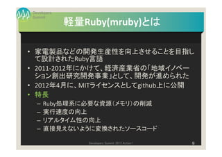 Developers
Summit
             軽量Ruby(mruby)とは
             軽量           とは

• 家電製品などの開発生産性を向上させることを目指し
  て設計されたRuby言語
• 2011-2012年にかけて、経済産業省の「地域イノベー
  ション創出研究開発事業」として、開発が進められた
• 2012年4月に、MITライセンスとしてgithub上に公開
• 特長
  –   Ruby処理系に必要な資源（メモリ）の削減
  –   実行速度の向上
  –   リアルタイム性の向上
  –   直接見えないように変換されたソースコード

                Developers Summit 2013 Action !   9
 