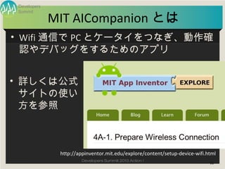 Developers


              MIT AICompanion とは
 Summit




• Wifi 通信で PC とケータイをつなぎ、動作確
  認やデバッグをするためのアプリ


• 詳しくは公式
  サイトの使...