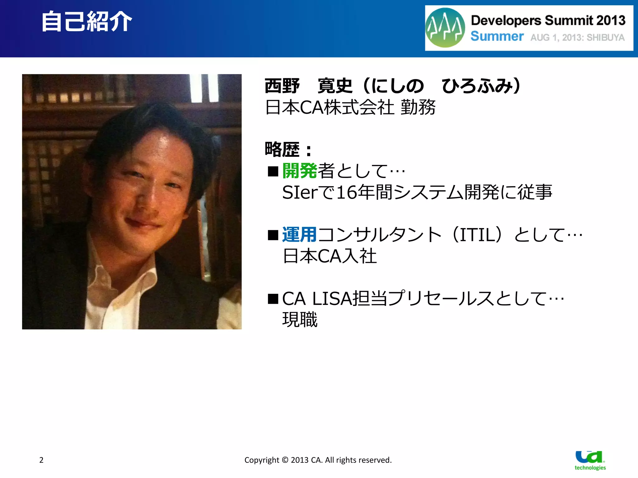 2
自己紹介
Copyright © 2013 CA. All rights reserved.
西野 寛史（にしの ひろふみ）
日本CA株式会社 勤務
略歴：
■開発者として…
SIerで16年間システム開発に従事
■運用コンサルタント（ITIL）として…
日本CA入社
■CA LISA担当プリセールスとして…
現職
『開発と運用はもっと愛し合える』
■『愛』というコトバが好き
■飛行機ヲタである（自宅のフライトシムに費やした総額Ｘ百万）
■経歴に一貫性が無い（開発だったり運用だったり）
■開発と運用、どちらの“キモチ”も身近に感じてきた
■そして今いちばん思うことは…
 