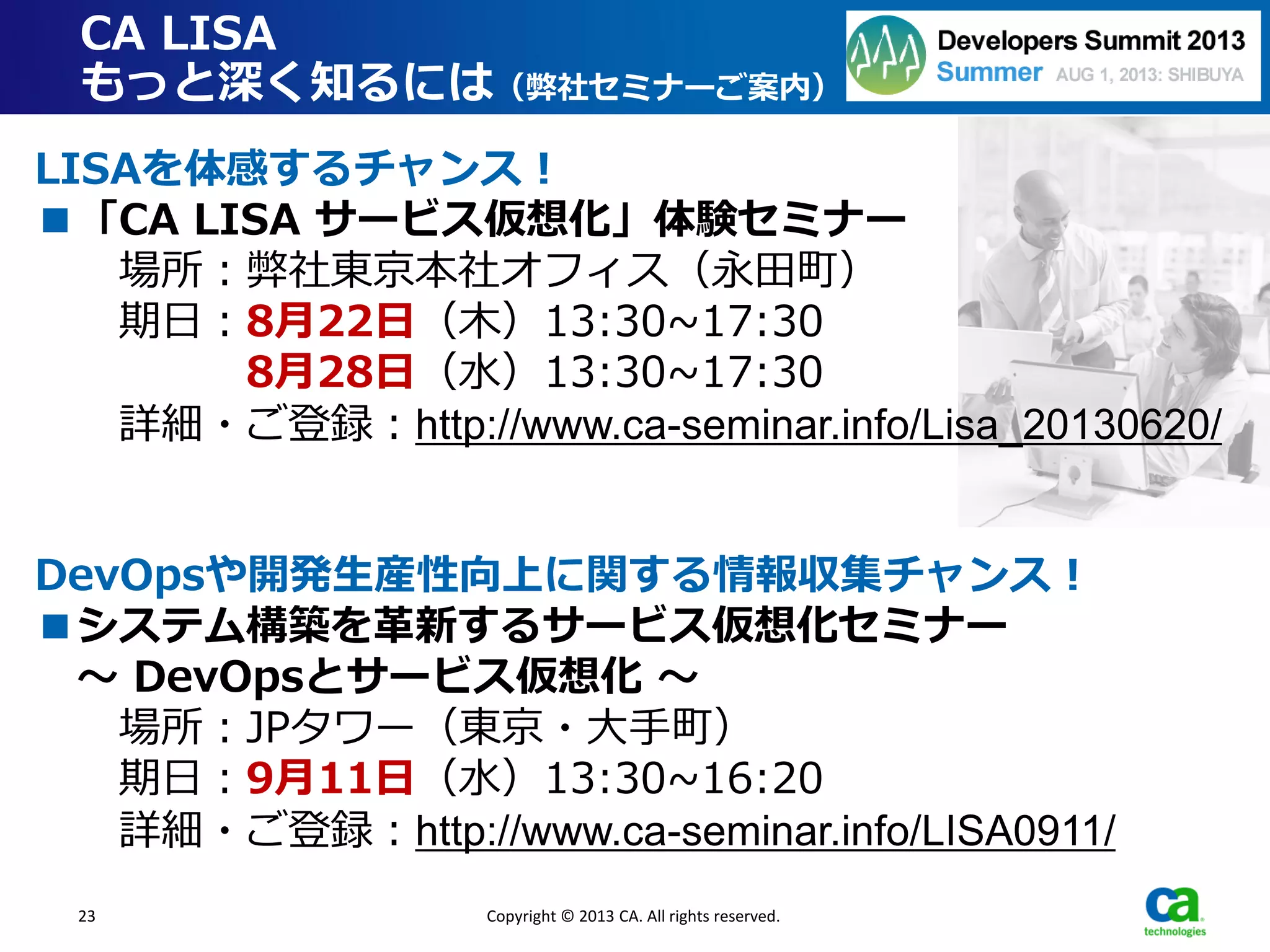 23
CA LISA
もっと深く知るには（弊社セミナーご案内）
Copyright © 2013 CA. All rights reserved.
LISAを体感するチャンス！
■「CA LISA サービス仮想化」体験セミナー
場所：弊社東京本社オフィス（永田町）
期日：8月22日（木）13:30~17:30
8月28日（水）13:30~17:30
詳細・ご登録：http://www.ca-seminar.info/Lisa_20130620/
DevOpsや開発生産性向上に関する情報収集チャンス！
■システム構築を革新するサービス仮想化セミナー
～ DevOpsとサービス仮想化 ～
場所：JPタワー（東京・大手町）
期日：9月11日（水）13:30~16:20
詳細・ご登録：http://www.ca-seminar.info/LISA0911/
 