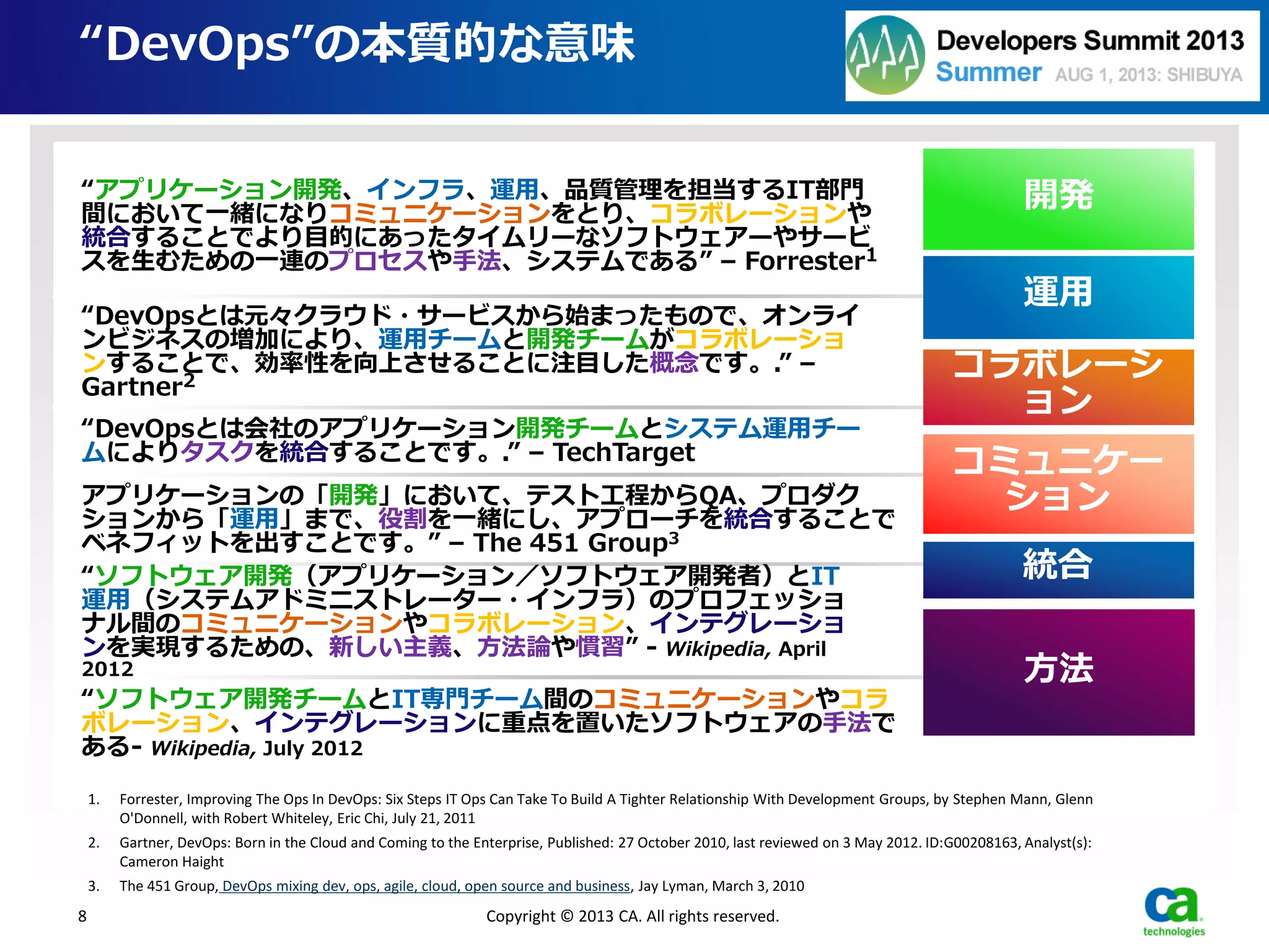 “DevOps”の本質的な意味
1. Forrester, Improving The Ops In DevOps: Six Steps IT Ops Can Take To Build A Tighter Relationship With Development Groups, by Stephen Mann, Glenn
O'Donnell, with Robert Whiteley, Eric Chi, July 21, 2011
2. Gartner, DevOps: Born in the Cloud and Coming to the Enterprise, Published: 27 October 2010, last reviewed on 3 May 2012. ID:G00208163, Analyst(s):
Cameron Haight
3. The 451 Group, DevOps mixing dev, ops, agile, cloud, open source and business, Jay Lyman, March 3, 2010
8 Copyright © 2013 CA. All rights reserved.
“アプリケーション開発、インフラ、運用、品質管理を担当するIT部門
間において一緒になりコミュニケーションをとり、コラボレーションや
統合することでより目的にあったタイムリーなソフトウェアーやサービ
スを生むための一連のプロセスや手法、システムである” – Forrester1
“DevOpsとは元々クラウド・サービスから始まったもので、オンライ
ンビジネスの増加により、運用チームと開発チームがコラボレーショ
ンすることで、効率性を向上させることに注目した概念です。.” –
Gartner2
“DevOpsとは会社のアプリケーション開発チームとシステム運用チー
ムによりタスクを統合することです。.” – TechTarget
アプリケーションの「開発」において、テスト工程からQA、プロダク
ションから「運用」まで、役割を一緒にし、アプローチを統合することで
ベネフィットを出すことです。” – The 451 Group3
“ソフトウェア開発（アプリケーション／ソフトウェア開発者）とIT
運用（システムアドミニストレーター・インフラ）のプロフェッショ
ナル間のコミュニケーションやコラボレーション、インテグレーショ
ンを実現するための、新しい主義、方法論や慣習” - Wikipedia, April
2012
“ソフトウェア開発チームとIT専門チーム間のコミュニケーションやコラ
ボレーション、インテグレーションに重点を置いたソフトウェアの手法で
ある- Wikipedia, July 2012
方法
コミュニケー
ション
統合
コラボレーシ
ョン
開発
運用
 