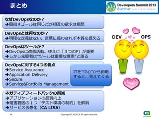 24
まとめ
Copyright © 2013 CA. All rights reserved.
DEV OPS
なぜDevOpsなのか？
目指すゴールは同じだが相互の欲求は相反
DevOpsとは何なのか？
明確な定義はない。言葉に惑わされず本質を捉える
DevOpsはツールか？
DevOpsは改善活動。ゆえに「３つのP」が重要
しかし先駆者は“ツールは重要な要素”と語る
DevOpsに対する4つの視点
Service Assurance
Application Delivery
Secure
Service&Portfolio Management
ITを“中心”から俯瞰
すると、見えてくる
ネガティブフィードバックの削減
アプリケーションの品質向上
阻害要因の１つ「テスト環境の制約」を解消
サービス仮想化（CA LISA）
 