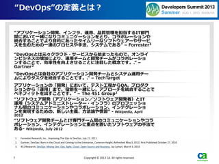 “DevOps”の定義とは？
1. Forrester Research, Inc., Improving The Ops In DevOps, July 21, 2011
2. Gartner, DevOps: Born in the Cloud and Coming to the Enterprise, Cameron Haight, Refreshed May 3, 2012; First Published October 27, 2010
3. 451 Research, DevOps Mixing Dev, Ops, Agile, Cloud, Open Source and Business, Jay Lyman, March 3, 2010
7 Copyright © 2013 CA. All rights reserved.
“アプリケーション開発、インフラ、運用、品質管理を担当するIT部門
間において一緒になりコミュニケーションをとり、コラボレーションや
統合することでより目的にあったタイムリーなソフトウェアーやサービ
スを生むための一連のプロセスや手法、システムである” – Forrester1
“DevOpsとは元々クラウド・サービスから始まったもので、オンライ
ンビジネスの増加により、運用チームと開発チームがコラボレーショ
ンすることで、効率性を向上させることに注目した概念です。.” –
Gartner2
“DevOpsとは会社のアプリケーション開発チームとシステム運用チー
ムによりタスクを統合することです。.” – TechTarget
アプリケーションの「開発」において、テスト工程からQA、プロダク
ションから「運用」まで、役割を一緒にし、アプローチを統合することで
ベネフィットを出すことです。” – The 451 Group3
“ソフトウェア開発（アプリケーション／ソフトウェア開発者）とIT
運用（システムアドミニストレーター・インフラ）のプロフェッショ
ナル間のコミュニケーションやコラボレーション、インテグレーショ
ンを実現するための、新しい主義、方法論や慣習” - Wikipedia, April
2012
“ソフトウェア開発チームとIT専門チーム間のコミュニケーションやコラ
ボレーション、インテグレーションに重点を置いたソフトウェアの手法で
ある- Wikipedia, July 2012
 