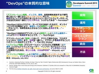 “DevOps”の本質的な意味
1. Forrester, Improving The Ops In DevOps: Six Steps IT Ops Can Take To Build A Tighter Relationship With Development Groups, by Stephen Mann, Glenn
O'Donnell, with Robert Whiteley, Eric Chi, July 21, 2011
2. Gartner, DevOps: Born in the Cloud and Coming to the Enterprise, Published: 27 October 2010, last reviewed on 3 May 2012. ID:G00208163, Analyst(s):
Cameron Haight
3. The 451 Group, DevOps mixing dev, ops, agile, cloud, open source and business, Jay Lyman, March 3, 2010
8 Copyright © 2013 CA. All rights reserved.
“アプリケーション開発、インフラ、運用、品質管理を担当するIT部門
間において一緒になりコミュニケーションをとり、コラボレーションや
統合することでより目的にあったタイムリーなソフトウェアーやサービ
スを生むための一連のプロセスや手法、システムである” – Forrester1
“DevOpsとは元々クラウド・サービスから始まったもので、オンライ
ンビジネスの増加により、運用チームと開発チームがコラボレーショ
ンすることで、効率性を向上させることに注目した概念です。.” –
Gartner2
“DevOpsとは会社のアプリケーション開発チームとシステム運用チー
ムによりタスクを統合することです。.” – TechTarget
アプリケーションの「開発」において、テスト工程からQA、プロダク
ションから「運用」まで、役割を一緒にし、アプローチを統合することで
ベネフィットを出すことです。” – The 451 Group3
“ソフトウェア開発（アプリケーション／ソフトウェア開発者）とIT
運用（システムアドミニストレーター・インフラ）のプロフェッショ
ナル間のコミュニケーションやコラボレーション、インテグレーショ
ンを実現するための、新しい主義、方法論や慣習” - Wikipedia, April
2012
“ソフトウェア開発チームとIT専門チーム間のコミュニケーションやコラ
ボレーション、インテグレーションに重点を置いたソフトウェアの手法で
ある- Wikipedia, July 2012
方法
コミュニケー
ション
統合
コラボレーシ
ョン
開発
運用
 