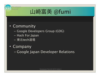 Developers
 Summit

              山崎富美 @fumi

• Community
   – Google Developers Group (GDG)
   – Hack For Japan
   – 東北tech道場

• Company
   – Google Japan Developer Relations



                  Developers Summit 2013 Action !   1
 