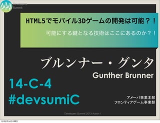 Developers
       Summit




                HTML5でモバイル3Dゲームの開発は可能？！
                    可能にする         となる技術はここにあるのか？！




                    ブルンナー・グンタ
                                              Gunther Brunner
    14-C-4
    #devsumiC                                                アメーバ事業本部
                                                         フロンティアゲーム事業部

                       Developers Summit 2013 Action !


13年2月14日木曜日
 