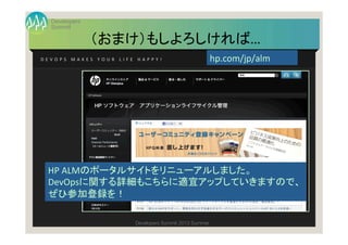 Summit
Developers
Developers Summit 2013 Summer
（おまけ）もしよろしければ…	
D E V O P S 	
   M A K E S 	
   Y O U R 	
   L I F E 	
   H A P P Y ! 	
 hp.com/jp/alm	
HP	
  ALMのポータルサイトをリニューアルしました。	
  
DevOpsに関する詳細もこちらに適宜アップしていきますので、	
  
ぜひ参加登録を！	
 