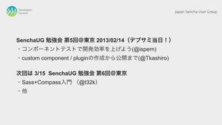 Developers
Summit                                           Japan Sencha User Group




SenchaUG 勉強会 第5回＠東京 2013/02/14（デブサミ当日！）
・コンポーネントテストで開発効率を上げよう(@ispern)
・custom component / pluginの作成から公開まで(@Tkashiro)

次回は 3/15 SenchaUG 勉強会 第6回＠東京
・Sass+Compass入門 （@t32k）
・他
 