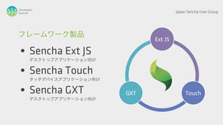 Developers
Summit                                    Japan Sencha User Group




フレームワーク製品
                                 Ext JS

 • Sencha Ext JS
       デスクトップアプリケーション向け


 • Sencha Touch
       タッチデバイスアプリケーション向け


 • Sencha GXT
       デスクトップアプリケーション向け
                           GXT                 Touch
 