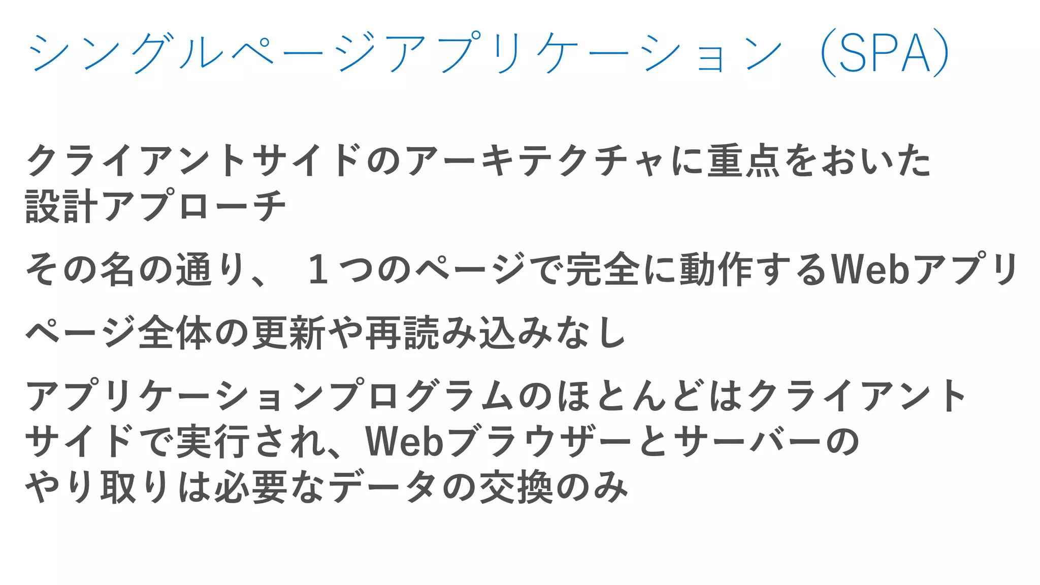 シングルページアプリケーション（SPA）
クライアントサイドのアーキテクチャに重点をおいた
設計アプローチ
その名の通り、 １つのページで完全に動作するWebアプリ
ページ全体の更新や再読み込みなし
アプリケーションプログラムのほとんどはクライアント
サイドで実行され、Webブラウザーとサーバーの
やり取りは必要なデータの交換のみ
 
