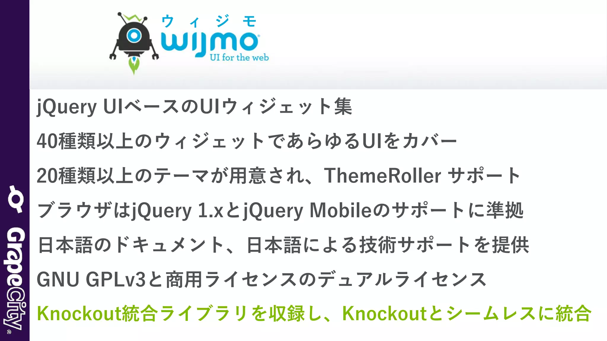 jQuery UIベースのUIウィジェット集
40種類以上のウィジェットであらゆるUIをカバー
20種類以上のテーマが用意され、ThemeRoller サポート
ブラウザはjQuery 1.xとjQuery Mobileのサポートに準拠
日本語のドキュメント、日本語による技術サポートを提供
GNU GPLv3と商用ライセンスのデュアルライセンス
Knockout統合ライブラリを収録し、Knockoutとシームレスに統合
ウ ィ ジ モ
 