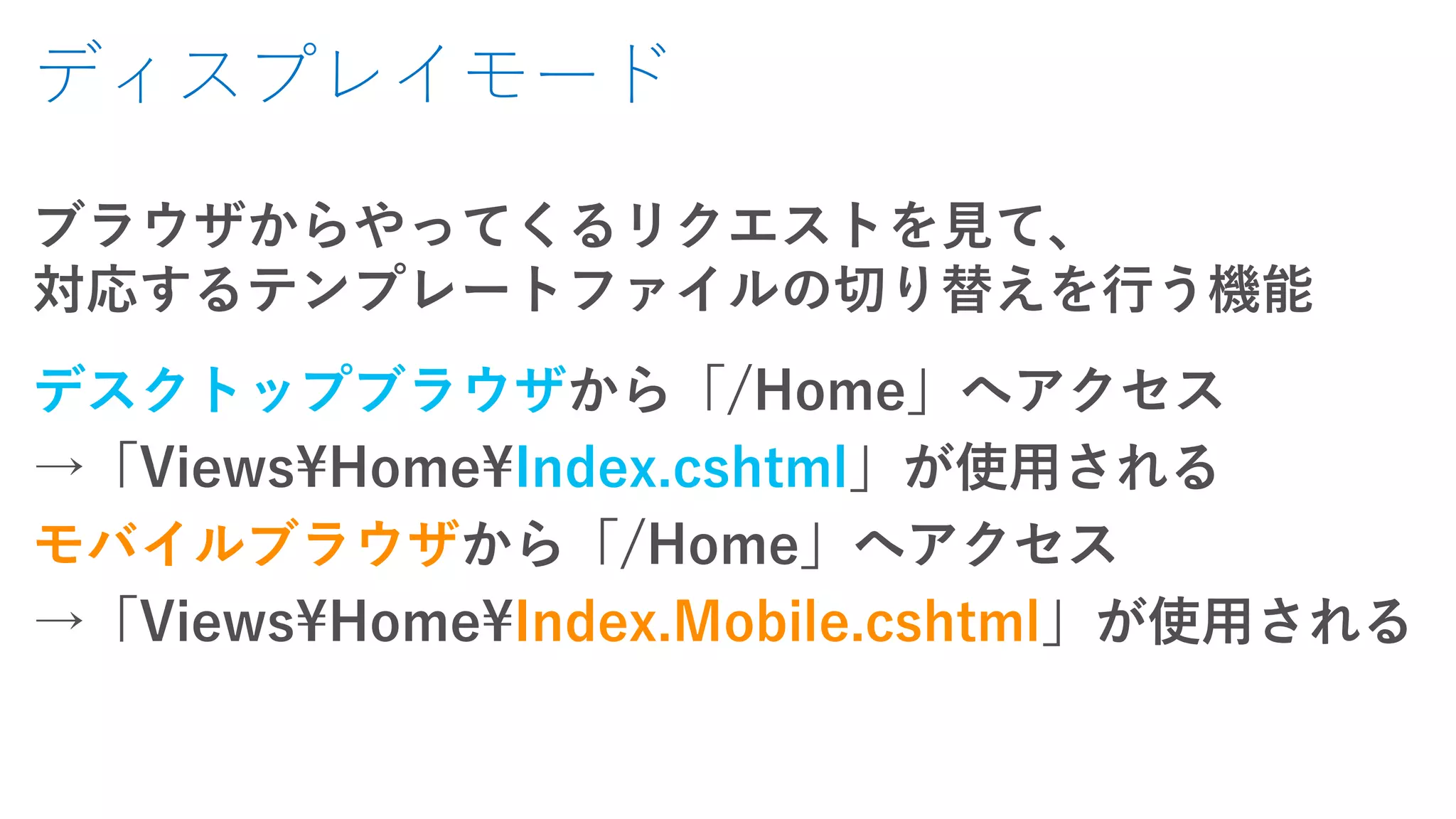 ディスプレイモード
ブラウザからやってくるリクエストを見て、
対応するテンプレートファイルの切り替えを行う機能
デスクトップブラウザから「/Home」へアクセス
→「Views¥Home¥Index.cshtml」が使用される
モバイルブラウザから「/Home」へアクセス
→「Views¥Home¥Index.Mobile.cshtml」が使用される
 