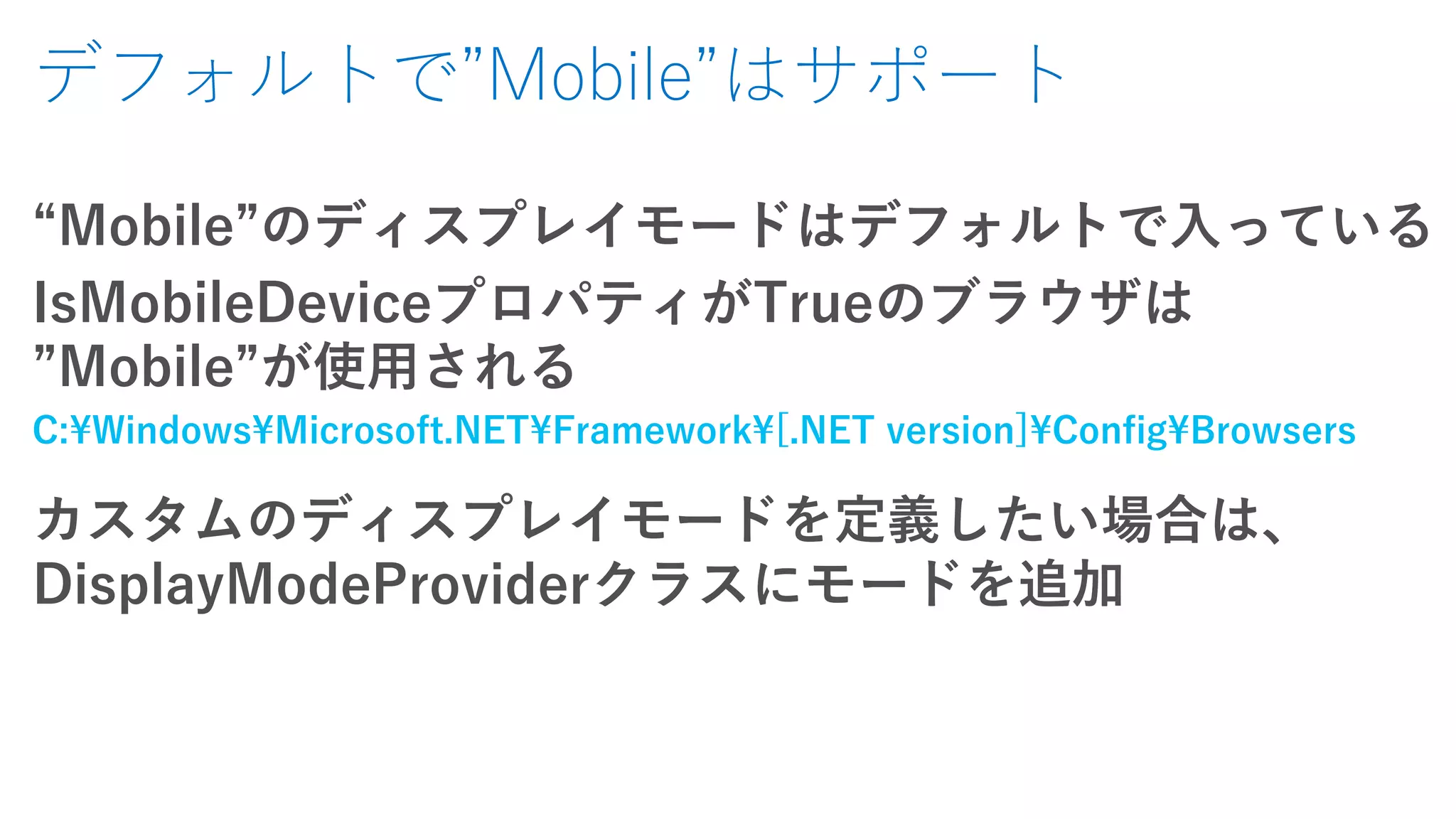 デフォルトで”Mobile”はサポート
“Mobile”のディスプレイモードはデフォルトで入っている
IsMobileDeviceプロパティがTrueのブラウザは
”Mobile”が使用される
C:¥Windows¥Microsoft.NET¥Framework¥[.NET version]¥Config¥Browsers
カスタムのディスプレイモードを定義したい場合は、
DisplayModeProviderクラスにモードを追加
 