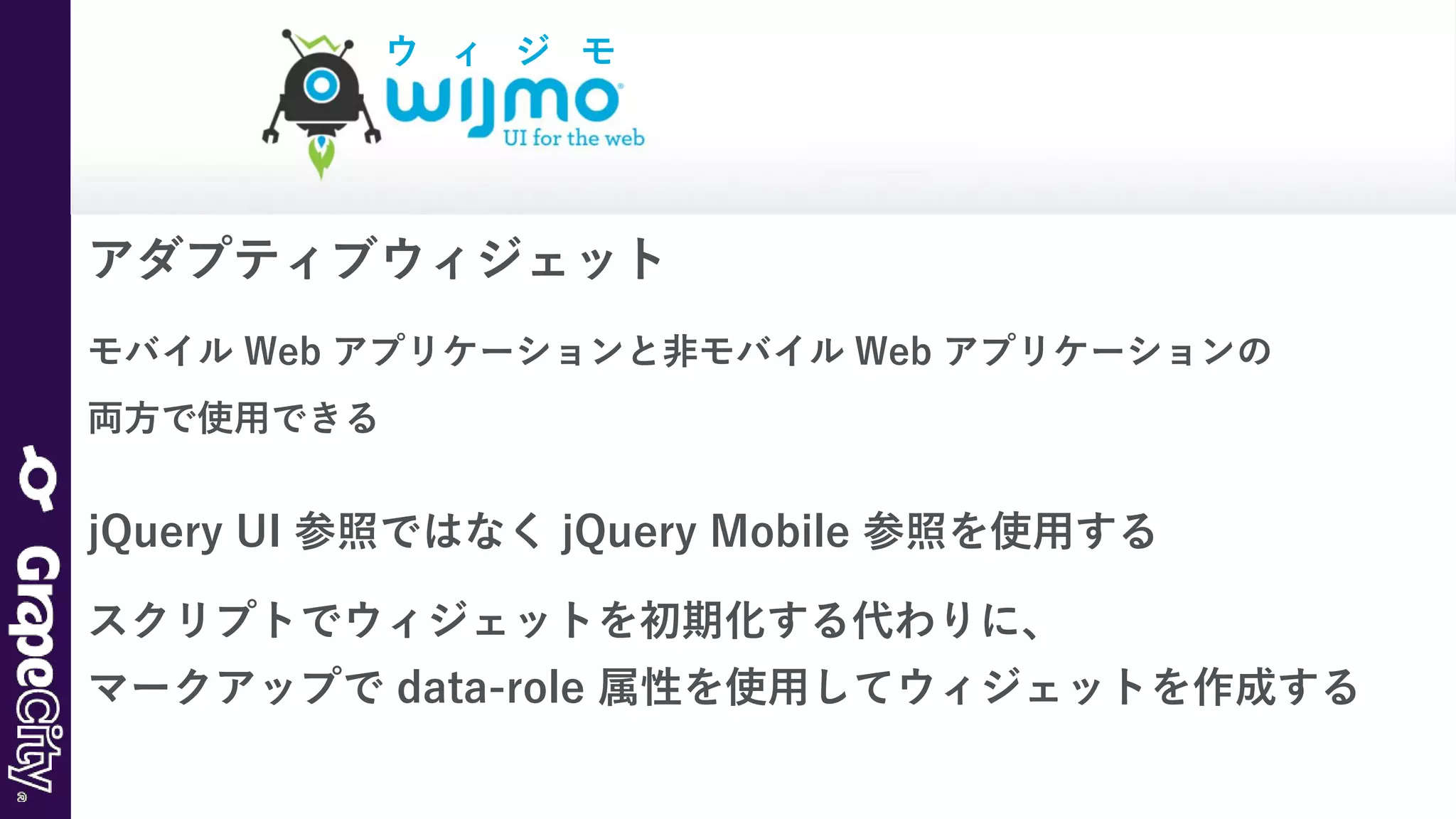 アダプティブウィジェット
モバイル Web アプリケーションと非モバイル Web アプリケーションの
両方で使用できる
jQuery UI 参照ではなく jQuery Mobile 参照を使用する
スクリプトでウィジェットを初期化する代わりに、
マークアップで data-role 属性を使用してウィジェットを作成する
ウ ィ ジ モ
 
