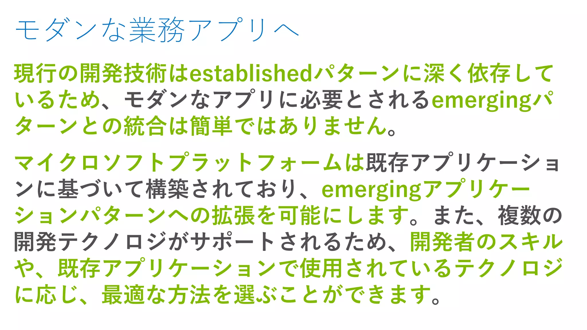 モダンな業務アプリへ
現行の開発技術はestablishedパターンに深く依存して
いるため、モダンなアプリに必要とされるemergingパ
ターンとの統合は簡単ではありません。
マイクロソフトプラットフォームは既存アプリケーショ
ンに基づいて構築されており、emergingアプリケー
ションパターンへの拡張を可能にします。また、複数の
開発テクノロジがサポートされるため、開発者のスキル
や、既存アプリケーションで使用されているテクノロジ
に応じ、最適な方法を選ぶことができます。
 