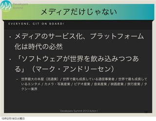 Developers
     Summit
                        メディアだけじゃない
   EVERYONE,      GIT   ON   BOARD!




   • メディアのサービス化、プラットフォーム
     化は時代の必然
   • 「ソフトウェアが世界を飲み込みつつあ
     る」（マーク・アンドリーセン）
       ‒   世界最大の本屋（流通業）/ 世界で最も成長している通信事業者 / 世界で最も成長して
           いるエンタメ / カメラ・写真産業 / ビデオ産業 / 音楽産業 / 映画産業 / 旅行産業 / タ
           クシー業界




                                 Developers Summit 2013 Action !   18

13年2月19日火曜日
 