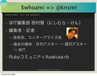 Developers
     Summit
                  $whoami => @knsmr
   EVERYONE,      GIT   ON   BOARD!




   • ＠IT編集部 西村賢（にしむら・けん）
   • 編集者・記者
       ‒ 技術系、エンタープライズ系
       ‒ 過去の媒体：月刊アスキー → 週刊アスキー
         → ＠IT
   • RubyコミュニティAsakusa.rb

                                 Developers Summit 2013 Action !   2

13年2月19日火曜日
 