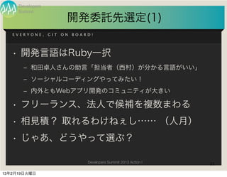 Developers
     Summit
                         開発委託先選定(1)
   EVERYONE,      GIT   ON   BOARD!




   • 開発言語はRuby一択
       ‒ 和田卓人さんの助言「担当者（西村）が分かる言語がいい」
       ‒ ソーシャルコーディングやってみたい！
       ‒ 内外ともWebアプリ開発のコミュニティが大きい

   • フリーランス、法人で候補を複数まわる
   • 相見積？ 取れるわけねぇし…… （人月）
   • じゃあ、どうやって選ぶ？

                                 Developers Summit 2013 Action !   21

13年2月19日火曜日
 