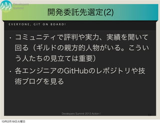 Developers
     Summit
                         開発委託先選定(2)
   EVERYONE,      GIT   ON   BOARD!




   • コミュニティで評判や実力、実績を聞いて
     回る（ギルドの親方的人物がいる。こうい
     う人たちの見立ては重要）
   • 各エンジニアのGitHubのレポジトリや技
     術ブログを見る



                                 Developers Summit 2013 Action !   22

13年2月19日火曜日
 