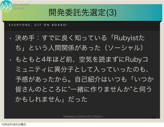 Developers
     Summit
                         開発委託先選定(3)
   EVERYONE,      GIT   ON   BOARD!




   • 決め手：すでに良く知っている「Rubyistた
      ち」という人間関係があった（ソーシャル）
   • もともと4年ほど前、空気を読まずにRubyコ
      ミュニティに異分子として入っていったのも、
      予感があったから。自己紹介はいつも「いつか
      皆さんのところに 一緒に作りませんか と伺う
      かもしれません」だった

                                 Developers Summit 2013 Action !   23

13年2月19日火曜日
 
