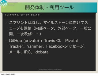 Developers
     Summit
                        開発体制・利用ツール
   EVERYONE,      GIT   ON   BOARD!




   • スプリントはなし。マイルストーンに向けてス
     コープを調整（内部ベータ、外部ベータ、一般公
     開、一次改修……）
   • GitHub (private) + Travis CI、 Pivotal
     Tracker、Yammer、Facebookメッセージ、
     メール、IRC、idobata



                                 Developers Summit 2013 Action !   25

13年2月19日火曜日
 