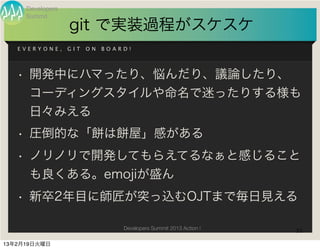 Developers
     Summit
                  git で実装過程がスケスケ
   EVERYONE,      GIT   ON   BOARD!




   • 開発中にハマったり、悩んだり、議論したり、
     コーディングスタイルや命名で迷ったりする様も
     日々みえる
   • 圧倒的な「餅は餅屋」感がある
   • ノリノリで開発してもらえてるなぁと感じること
     も良くある。emojiが盛ん
   • 新卒2年目に師匠が突っ込むOJTまで毎日見える

                                 Developers Summit 2013 Action !   31

13年2月19日火曜日
 