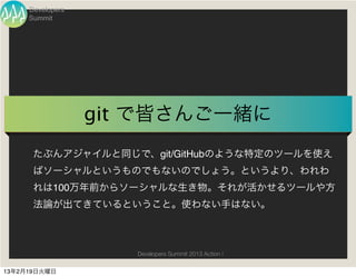 Developers
     Summit




                  git で皆さんご一緒に
      たぶんアジャイルと同じで、git/GitHubのような特定のツールを使え
      ばソーシャルというものでもないのでしょう。というより、われわ
      れは100万年前からソーシャルな生き物。それが活かせるツールや方
      法論が出てきているということ。使わない手はない。



                     Developers Summit 2013 Action !

13年2月19日火曜日
 
