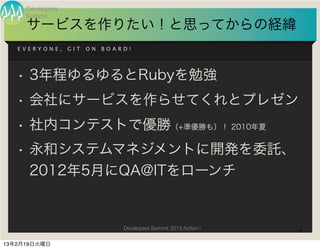 Developers
     Summit
     サービスを作りたい！と思ってからの経緯
   EVERYONE,      GIT   ON   BOARD!




   • 3年程ゆるゆるとRubyを勉強
   • 会社にサービスを作らせてくれとプレゼン
   • 社内コンテストで優勝（+準優勝も）！ 2010年夏
   • 永和システムマネジメントに開発を委託、
     2012年5月にQA@ITをローンチ


                                 Developers Summit 2013 Action !   6

13年2月19日火曜日
 