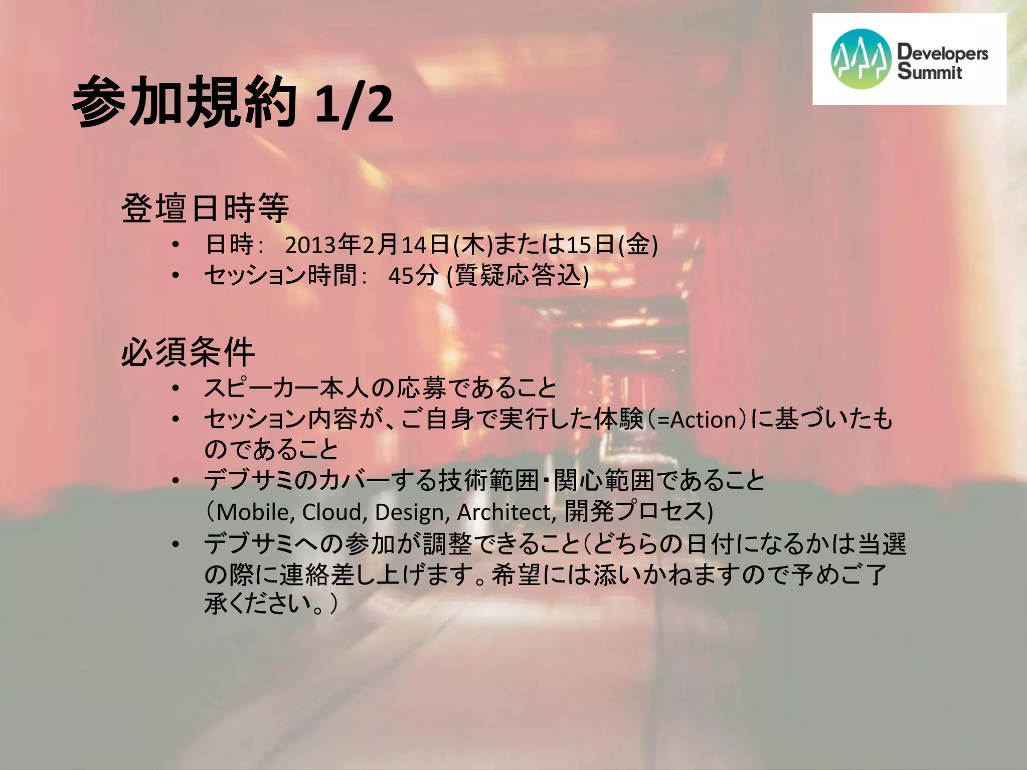 参加規約 1/2
 登壇日時等
  • 日時： 2013年2月14日(木)または15日(金)
  • セッション時間： 45分 (質疑応答込)


 必須条件
  • スピーカー本人の応募であること
  • セッション内容が、ご自身で実行した体験（=Action）に基づいたも
    のであること
  • デブサミのカバーする技術範囲・関心範囲であること
    （Mobile, Cloud, Design, Architect, 開発プロセス)
  • デブサミへの参加が調整できること（どちらの日付になるかは当選
    の際に連絡差し上げます。希望には添いかねますので予めご了
    承ください。）
 