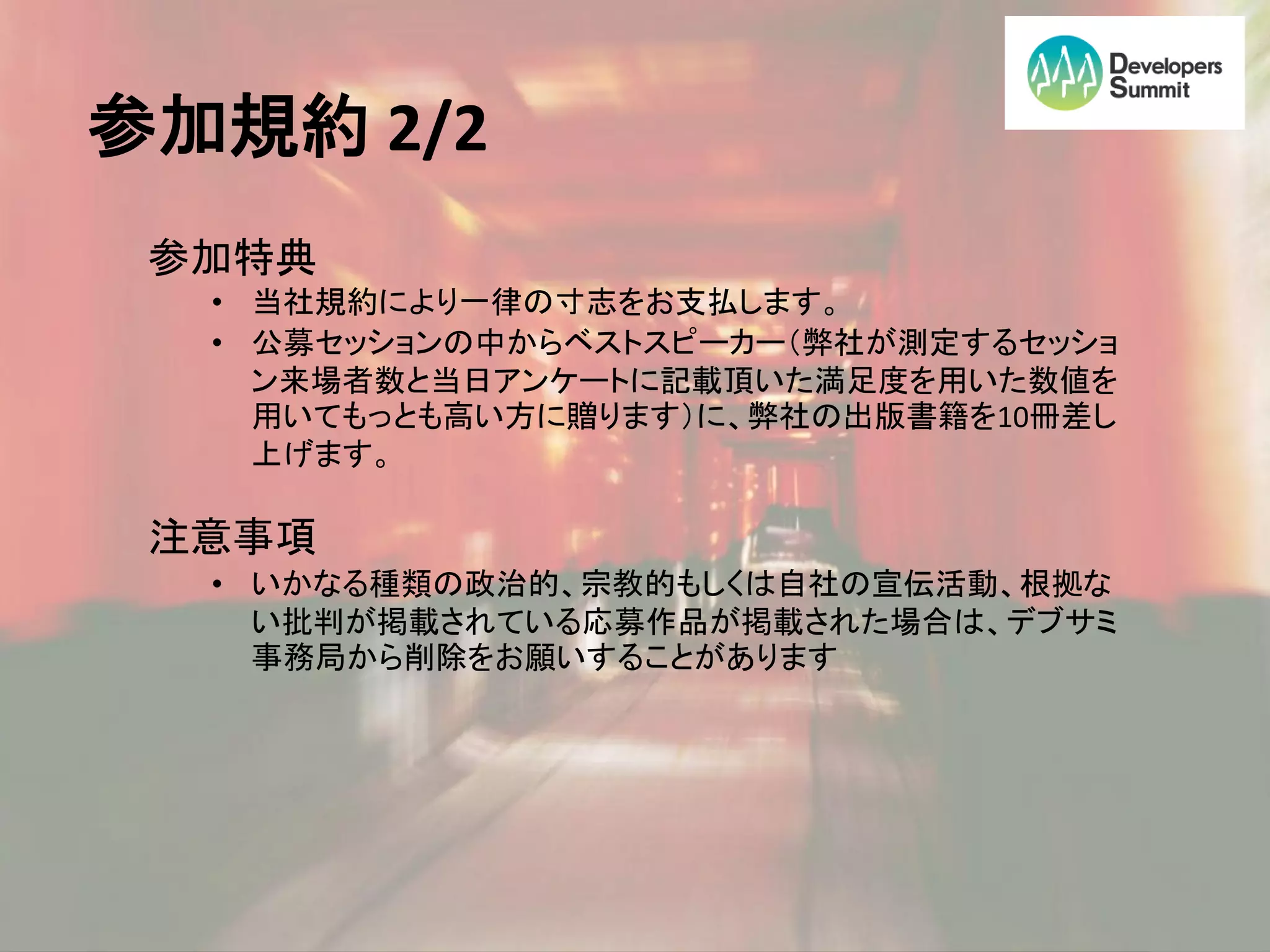 参加規約 2/2
 参加特典
  • 当社規約により一律の寸志をお支払します。
  • 公募セッションの中からベストスピーカー（弊社が測定するセッショ
    ン来場者数と当日アンケートに記載頂いた満足度を用いた数値を
    用いてもっとも高い方に贈ります）に、弊社の出版書籍を10冊差し
    上げます。

 注意事項
  • いかなる種類の政治的、宗教的もしくは自社の宣伝活動、根拠な
    い批判が掲載されている応募作品が掲載された場合は、デブサミ
    事務局から削除をお願いすることがあります
 