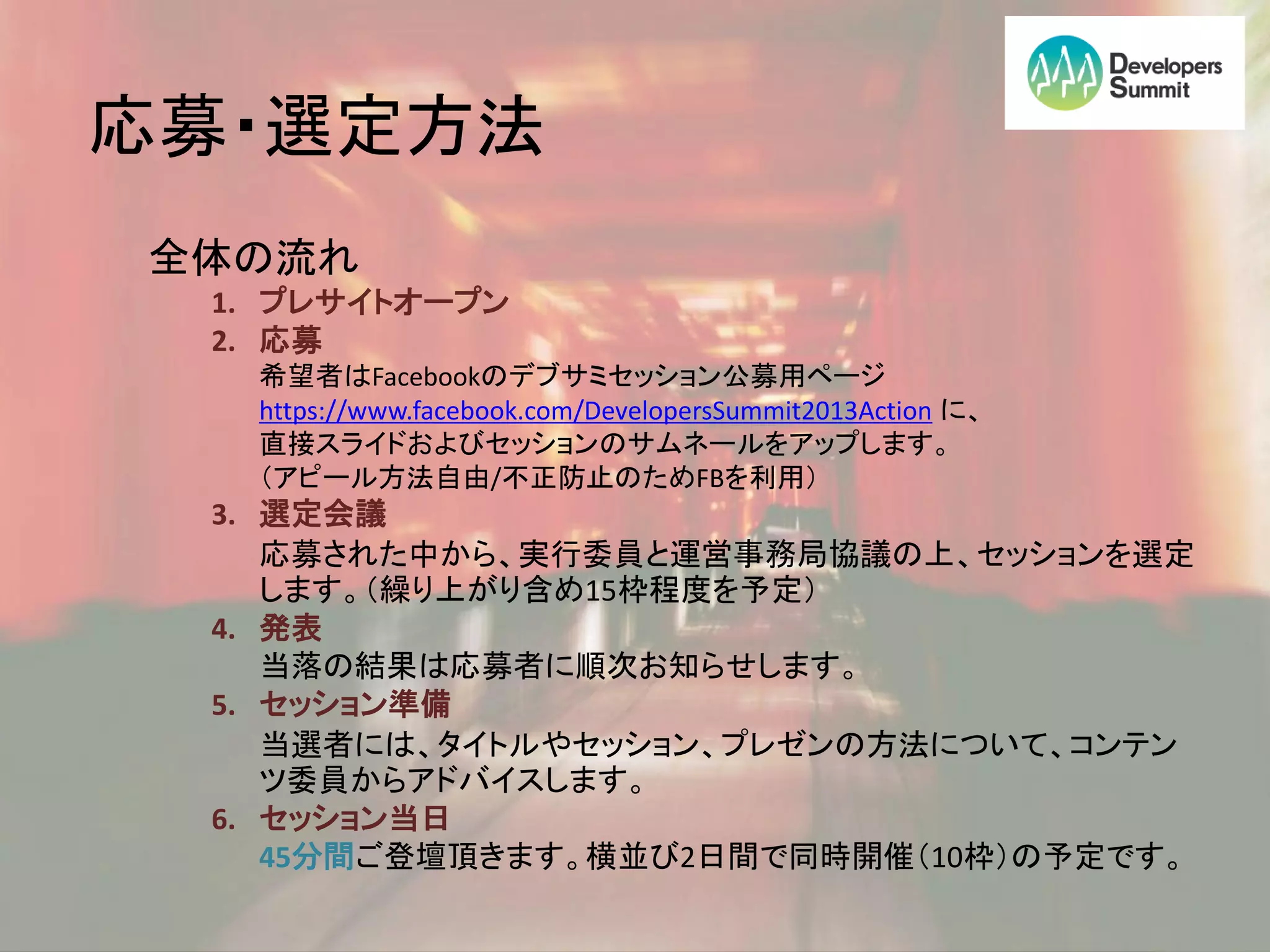 応募・選定方法
全体の流れ
 1. プレサイトオープン
 2. 応募
  希望者はFacebookのデブサミセッション公募用ページ
  https://www.facebook.com/DevelopersSummit2013Action に、
  直接スライドおよびセッションのサムネールをアップします。
  （アピール方法自由/不正防止のためFBを利用）
 3. 選定会議
    応募された中から、実行委員と運営事務局協議の上、セッションを選定
    します。（繰り上がり含め15枠程度を予定）
 4. 発表
    当落の結果は応募者に順次お知らせします。
 5. セッション準備
    当選者には、タイトルやセッション、プレゼンの方法について、コンテン
    ツ委員からアドバイスします。
 6. セッション当日
    45分間ご登壇頂きます。横並び2日間で同時開催（10枠）の予定です。
 