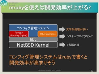 Developers
Summit
mrubyを使えば開発効率が上がる?


        コンフィグ管理システム                                          文字列処理が多い
     Quagga
                             Other daemons
 (Routing Engine)                                            システムプログラミング
                    libc
        NetBSD Kernel                                        C言語必須



コンフィグ管理システムはrubyで書くと
開発効率が高まりそう
                           Developers Summit 2013 Action !              10
 