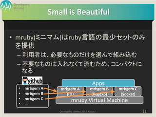 Developers
Summit
                  Small is Beautiful

• mruby(ミニマム)はruby言語の最少セットのみ
  を提供
  – 利用者は、必要なものだけを選んで組み込む
  – 不要なものは入れなくて済むため、コンパクトに
    なる

                                                Apps
   •   mrbgem A       mrbgem A                mrbgem B   mrbgem C
   •   mrbgem B         (IO)                  (Regexp)    (Socket)
   •   mrbgem C               mruby Virtual Machine
   •   …
                     Developers Summit 2013 Action !                 11
 