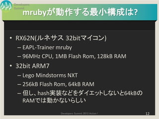 Developers
 Summit
      mrubyが動作する最小構成は?

• RX62N(ルネサス 32bitマイコン)
   – EAPL-Trainer mruby
   – 96MHz CPU, 1MB Flash Rom, 128kB RAM
• 32bit ARM7
   – Lego Mindstorms NXT
   – 256kB Flash Rom, 64kB RAM
   – 但し、hash実装などをダイエットしないと64kBの
     RAMでは動かないらしい
                 Developers Summit 2013 Action !   12
 