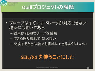 Developers
Summit
             Quillプロジェクトの課題

• プローブはすぐにオペレータが対応できない
  場所にも置いてある
  – 従来は汎用PCサーバを使用
  – できる限り壊れてほしくない
  – 交換するときは誰でも簡単にできるようにしたい


             SEIL/X1 を使うことにした
                 Developers Summit 2013 Action !   16
 