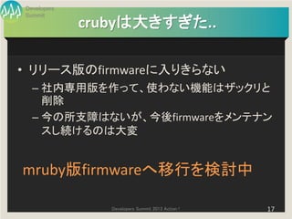 Developers
Summit
             crubyは大きすぎた..

• リリース版のfirmwareに入りきらない
  – 社内専用版を作って、使わない機能はザックリと
    削除
  – 今の所支障はないが、今後firmwareをメンテナン
    スし続けるのは大変


mruby版firmwareへ移行を検討中

                Developers Summit 2013 Action !   17
 