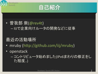 Developers
 Summit
                  自己紹介

• 曽我部 崇(@rev4t)
   – IIJで企業向けルータの開発などに従事

最近の活動場所
• mruby (http://github.com/iij/mruby)
• openstack
   – コントリビュータ始めました(IPv6まわりの修正をし
     た程度..)

                 Developers Summit 2013 Action !   2
 