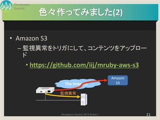 Developers
 Summit
              色々作ってみました(2)

• Amazon S3
   – 監視異常をトリガにして、コンテンツをアップロー
     ド
        • https://github.com/iij/mruby-aws-s3
                                                     Amazon
                      The Internet                     S3

                   監視異常




                   Developers Summit 2013 Action !            21
 