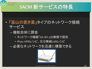 Developers
Summit
             SACM 新サービスの特長

• 「富山の置き薬」タイプのネットワーク接続
  サービス
  – 機能自体に課金
       • ネットワーク機器「SA-W1」は無償で提供
       • IPsec-VPNレシピ、又は無線LANレシピ
  – 必要なネットワークを迅速に構築できる




                Developers Summit 2013 Action !   24
 