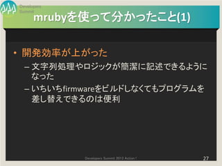 Developers
Summit
      mrubyを使って分かったこと(1)

• 開発効率が上がった
  – 文字列処理やロジックが簡潔に記述できるように
    なった
  – いちいちfirmwareをビルドしなくてもプログラムを
    差し替えできるのは便利




             Developers Summit 2013 Action !   27
 