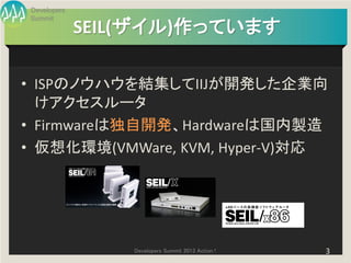 Developers
Summit
             SEIL(ザイル)作っています

• ISPのノウハウを結集してIIJが開発した企業向
  けアクセスルータ
• Firmwareは独自開発、Hardwareは国内製造
• 仮想化環境(VMWare, KVM, Hyper-V)対応




                 Developers Summit 2013 Action !   3
 